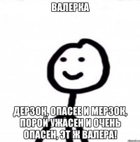 Валерка Дерзок, опасее и мерзок, порой ужасен и очень опасен, эт ж ВАЛЕРА!