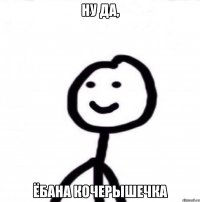 Ну да, ёбана кочерышечка