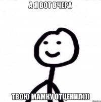 А Я ВОТ ВЧЕРА ТВОЮ МАМКУ ОТЦЕНИЛ)))