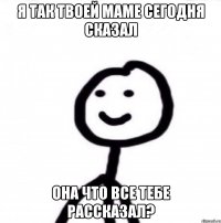 Я так твоей маме сегодня сказал она что все тебе рассказал?