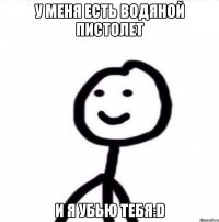 У меня есть водяной пистолет и я убью тебя:D