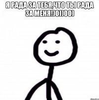 я рада за тебя,что ты рада за меня!)0))00) 