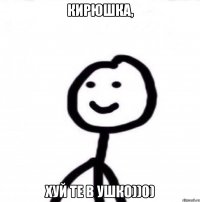 Кирюшка, хуй те в ушко))0)