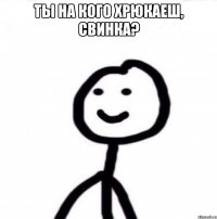 ты на кого хрюкаеш, свинка? 