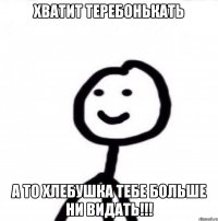 Хватит теребонькать а то хлебушка тебе больше ни видать!!!