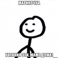 Мариночка Катания эти, маме дома!