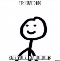 Ты на кого хлебушек крошишь?