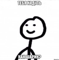 тебя надуть как шарик?