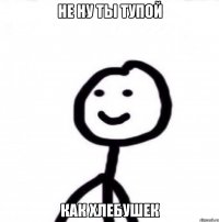 НЕ НУ ТЫ ТУПОЙ КАК ХЛЕБУШЕК