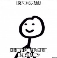 Ты че сучара игнорировать меня вздумала?