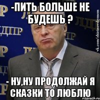 -пить больше не будешь ? - ну,ну продолжай я сказки то люблю