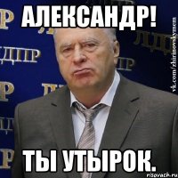 Александр! Ты утырок.