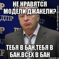 Не нравятся модели джакели? тебя в бан,тебя в бан.всех в бан