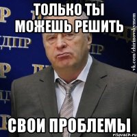 Только ты можешь решить свои проблемы