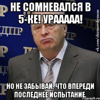 Не сомневался в 5-ке! Урааааа! Но не забывай, что впереди последнее испытание.