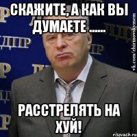 Скажите, а как вы думаете ...... Расстрелять на хуй!