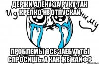 ДЕРЖИ Алёну за руку Так крепко не отпускай Проблемы все заебут Ты спросишь: А как же кайф?