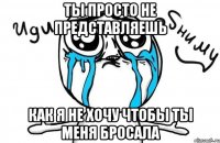 Ты просто не представляешь Как я не хочу чтобы ты меня бросала