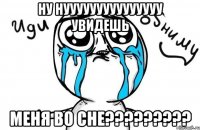 ну нууууууууууууууу увидешь меня во сне?????????