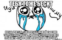 Тебя тоже бесит когда учитель говорит, а с мамой ты тоже так разговариваеш. Да как ты холоп посмел сравнить себя с моей любимой мамочкой.