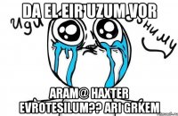 da el eir uzum vor Aram@ haxter evrotesilum?? ari grkem