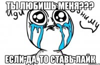 ТЫ ЛЮБИШЬ МЕНЯ??? ЕСЛИ ДА, ТО СТАВЬ ЛАЙК