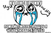 Ну пінгвірчику помірй температуру щоб я не хвилювався за тебе