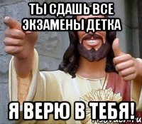 Ты сдашь все экзамены детка Я верю в тебя!