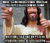 Миш, ты молишься мне каждый раз перед выходом из дома поэтому тебя ещё ни разу не тронули гопы, не благодари!