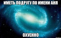 иметь подругу по имени Аня ОХУЕННО