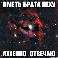 Иметь брата Лёху ахуенно , отвечаю