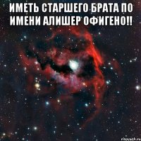 Иметь старшего брата по имени Алишер офигено!! 