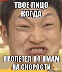твое лицо когда пролетел по ямам на скорости