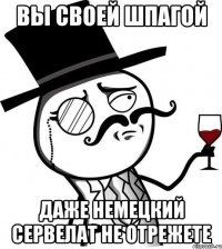 Вы своей шпагой Даже немецкий сервелат не отрежете