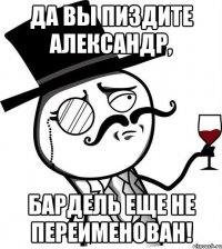 Да вы пиздите Александр, бардель еще не переименован!