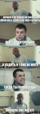 можно я не пойду на физру у меня нога болит я не могу бежать нет!!! тащи справку и ходить я тоже не могу тогда ты поползёшь! прошла уже нога!!!