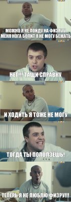 можно я не пойду на физру у меня нога болит я не могу бежать нет!!! тащи справку и ходить я тоже не могу тогда ты поползёшь! теперь я не люблю физру!!!