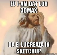 Eu i-am dat lor 3dMax Da ei lucrează in sketchup