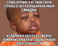 СЛАВА УКРАИНЕ Я НЕ ЗНАЮ ТАКОЙ СТРАНЫ ЕЕ НЕТ РАЗРУШИЛИ НАЧИНАЯ С МАЙДАНА И спалили в одессе все можно поминки справлять спасибо новой Киевской власти