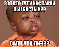 ЭТО КТО ТУТ У НАС ТАКОЙ ВЫЕБИСТЫЙ?? ВАЛЯ ЧТО ЛИ???