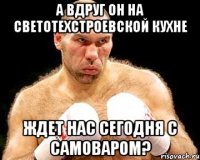 А вдруг он на светотехстроевской кухне Ждет нас сегодня с самоваром?