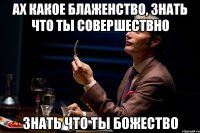 Ах какое блаженство, знать что ты совершествно знать что ты божество