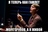 я теперь как гамлет море трупов, а я живой