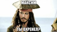 максим ты охренел?