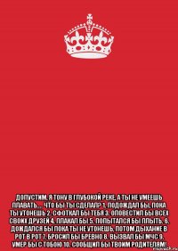  Допустим, я тону в глубокой реке, а ты не умеешь плавать.... Что бы ты сделал? 1. Подождал бы, пока ты утонешь 2. Сфоткал бы тебя 3. Оповестил бы всех своих друзей 4. Плакал бы 5. Попытался бы плыть. 6. Дождался бы пока ты не утонешь, потом дыхание в рот в рот 7. Бросил бы бревно 8. Вызвал бы МЧС 9. Умер бы с тобою 10. Сообщил бы твоим родителям!