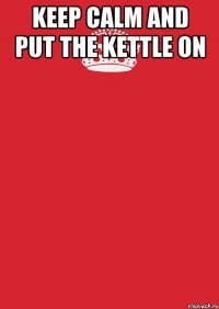 KEEP CALM AND PUT THE KETTLE ON 