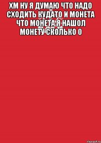 хм ну я думаю что надо сходить кудато и монета что монета я нашол монету сколько 0 