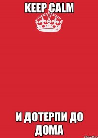 KEEP CALM И ДОТЕРПИ ДО ДОМА