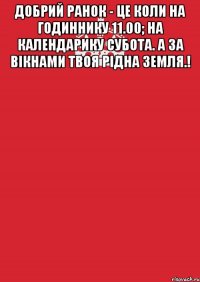 Добрий ранок - це коли на годиннику 11.00; на календарику субота. а за вікнами твоя рідна земля.! 