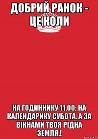 Добрий ранок - це коли на годиннику 11.00; на календарику субота. а за вікнами твоя рідна земля.!